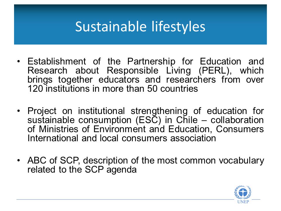 Sustainable lifestyles Establishment of the Partnership for Education and Research about Responsible Living (PERL), which brings together educators and researchers from over 120 institutions in more than 50 countries Project on institutional strengthening of education for sustainable consumption (ESC) in Chile – collaboration of Ministries of Environment and Education, Consumers International and local consumers association ABC of SCP, description of the most common vocabulary related to the SCP agenda