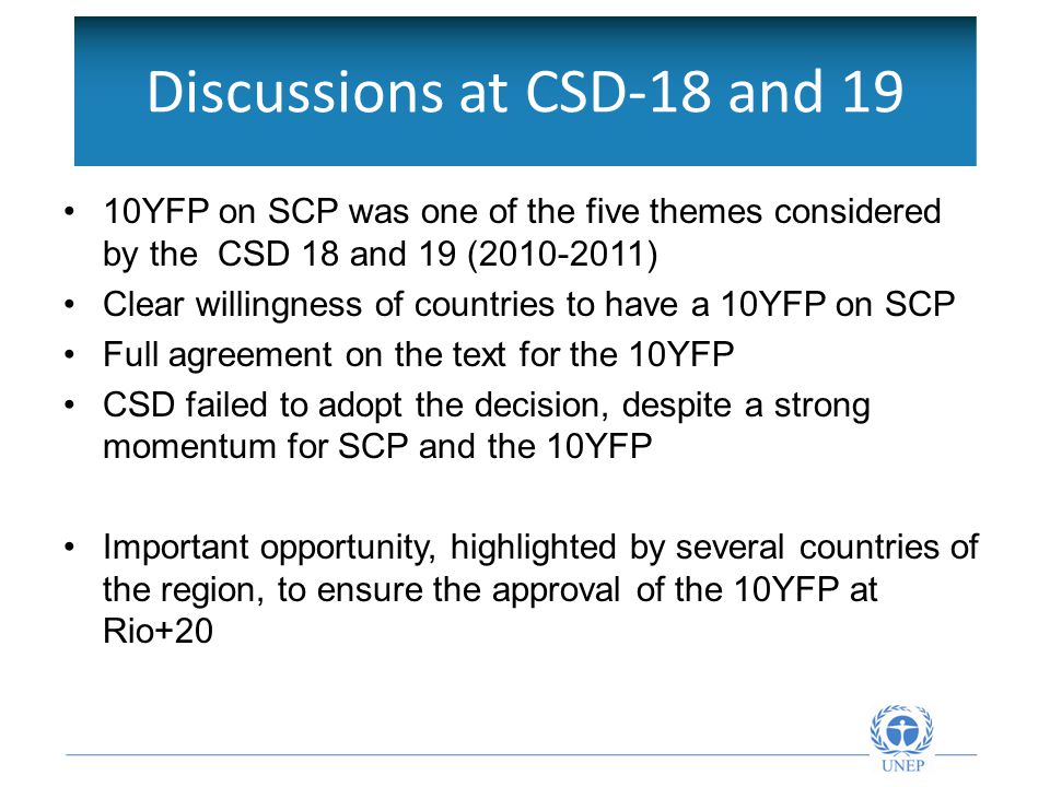 Discussions at CSD-18 and 19 10YFP on SCP was one of the five themes considered by the CSD 18 and 19 ( ) Clear willingness of countries to have a 10YFP on SCP Full agreement on the text for the 10YFP CSD failed to adopt the decision, despite a strong momentum for SCP and the 10YFP Important opportunity, highlighted by several countries of the region, to ensure the approval of the 10YFP at Rio+20