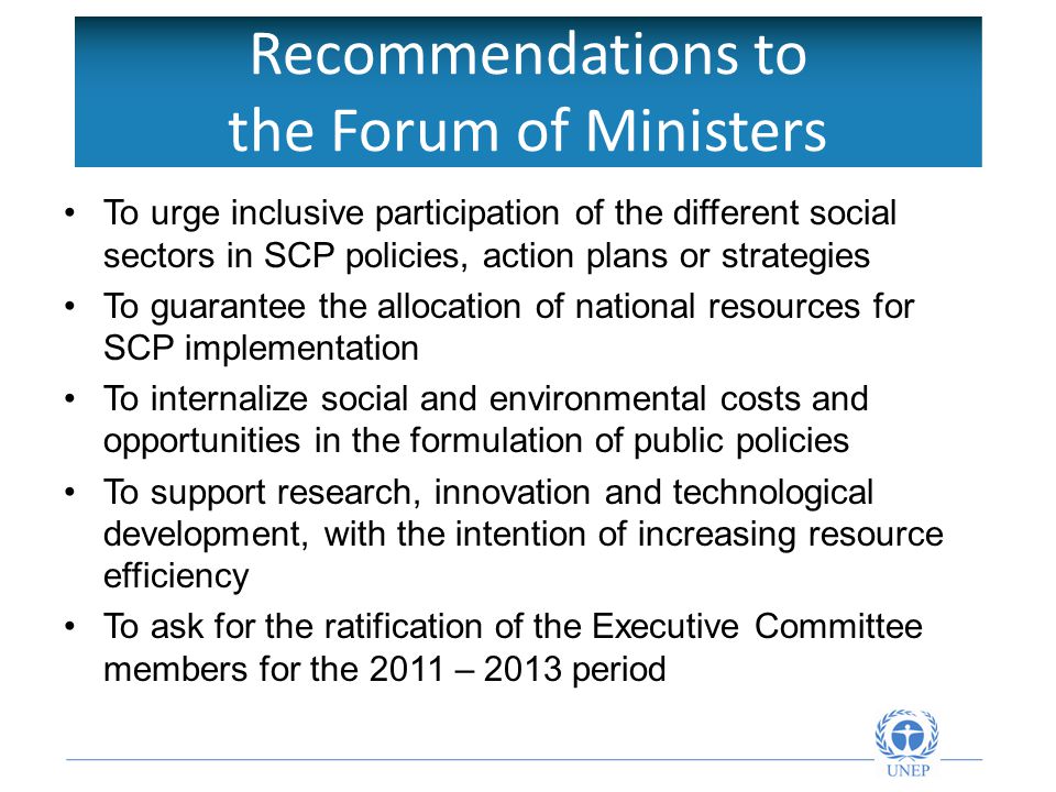 Recommendations to the Forum of Ministers To urge inclusive participation of the different social sectors in SCP policies, action plans or strategies To guarantee the allocation of national resources for SCP implementation To internalize social and environmental costs and opportunities in the formulation of public policies To support research, innovation and technological development, with the intention of increasing resource efficiency To ask for the ratification of the Executive Committee members for the 2011 – 2013 period