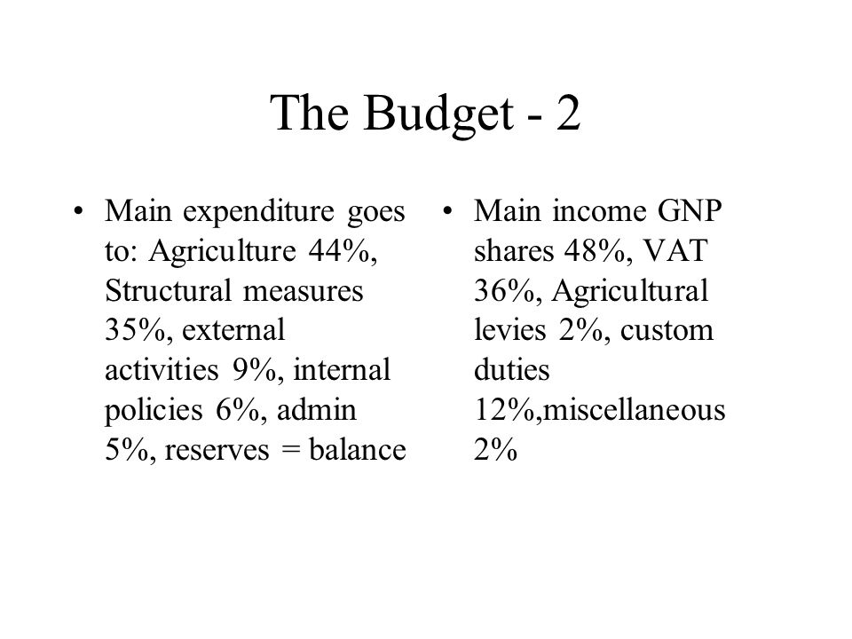 The Budget - 2 Main expenditure goes to: Agriculture 44%, Structural measures 35%, external activities 9%, internal policies 6%, admin 5%, reserves = balance Main income GNP shares 48%, VAT 36%, Agricultural levies 2%, custom duties 12%,miscellaneous 2%