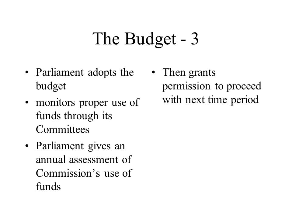 The Budget - 3 Parliament adopts the budget monitors proper use of funds through its Committees Parliament gives an annual assessment of Commission’s use of funds Then grants permission to proceed with next time period