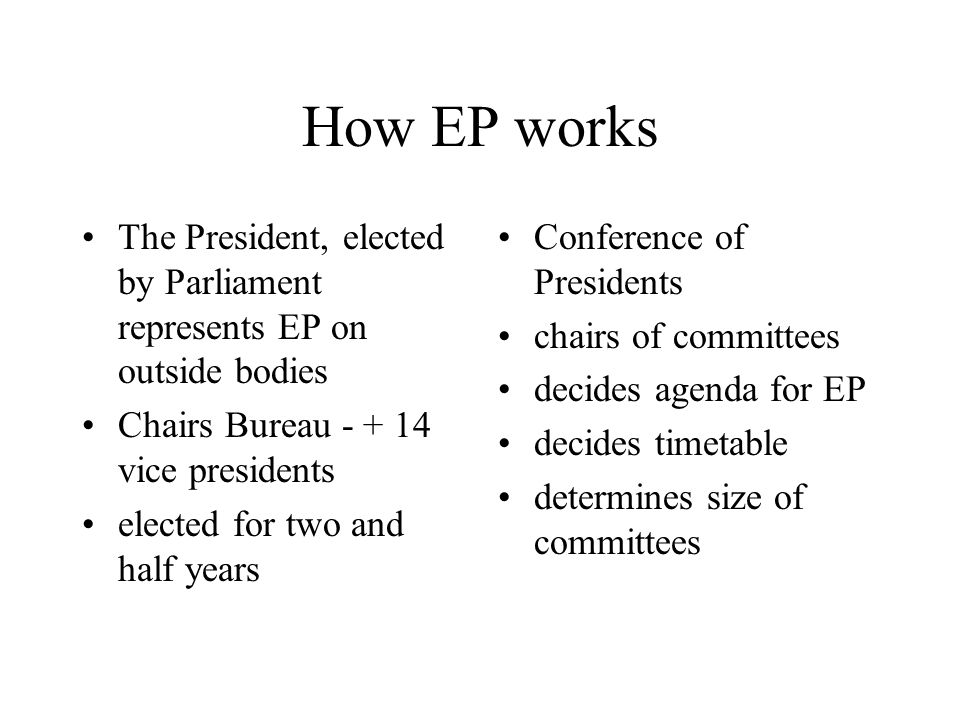 How EP works The President, elected by Parliament represents EP on outside bodies Chairs Bureau vice presidents elected for two and half years Conference of Presidents chairs of committees decides agenda for EP decides timetable determines size of committees