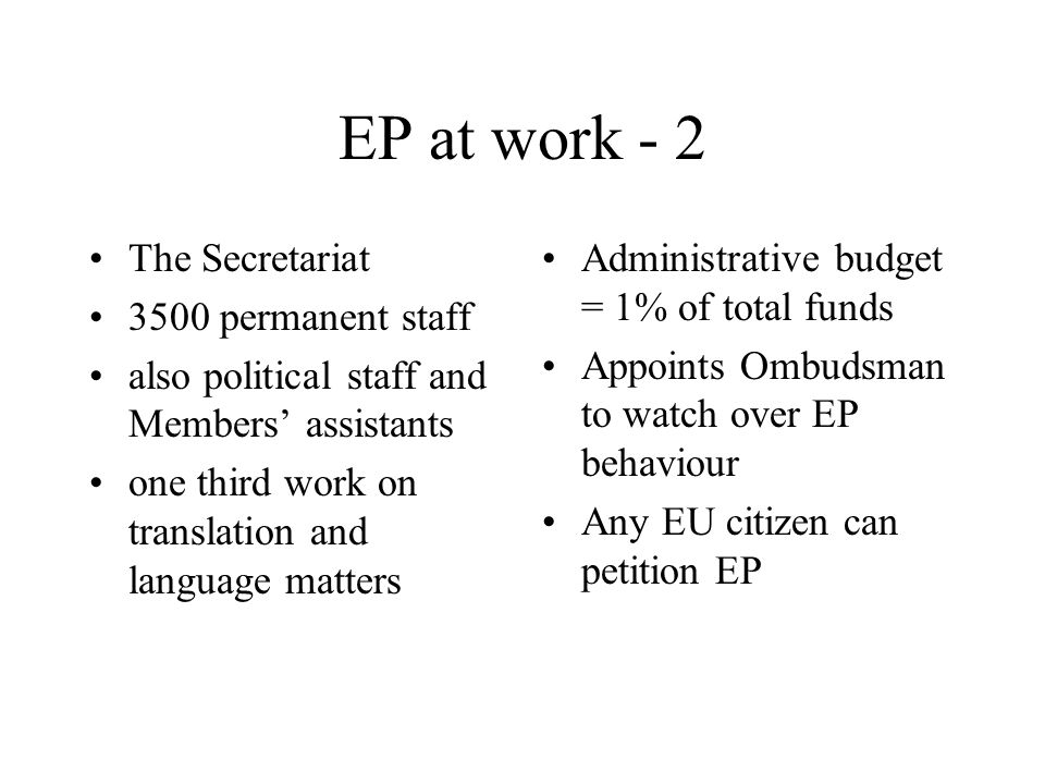 EP at work - 2 The Secretariat 3500 permanent staff also political staff and Members’ assistants one third work on translation and language matters Administrative budget = 1% of total funds Appoints Ombudsman to watch over EP behaviour Any EU citizen can petition EP