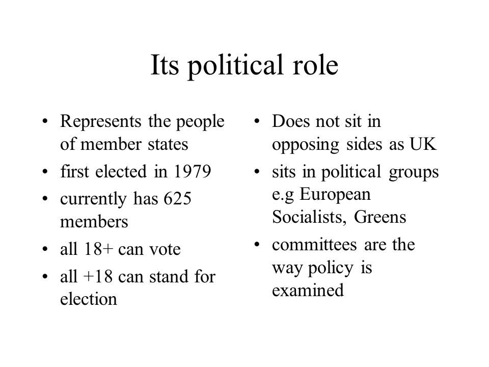 Its political role Represents the people of member states first elected in 1979 currently has 625 members all 18+ can vote all +18 can stand for election Does not sit in opposing sides as UK sits in political groups e.g European Socialists, Greens committees are the way policy is examined