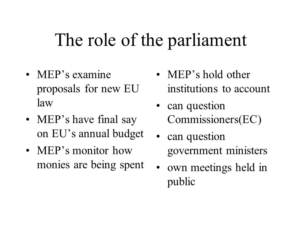The role of the parliament MEP’s examine proposals for new EU law MEP’s have final say on EU’s annual budget MEP’s monitor how monies are being spent MEP’s hold other institutions to account can question Commissioners(EC) can question government ministers own meetings held in public