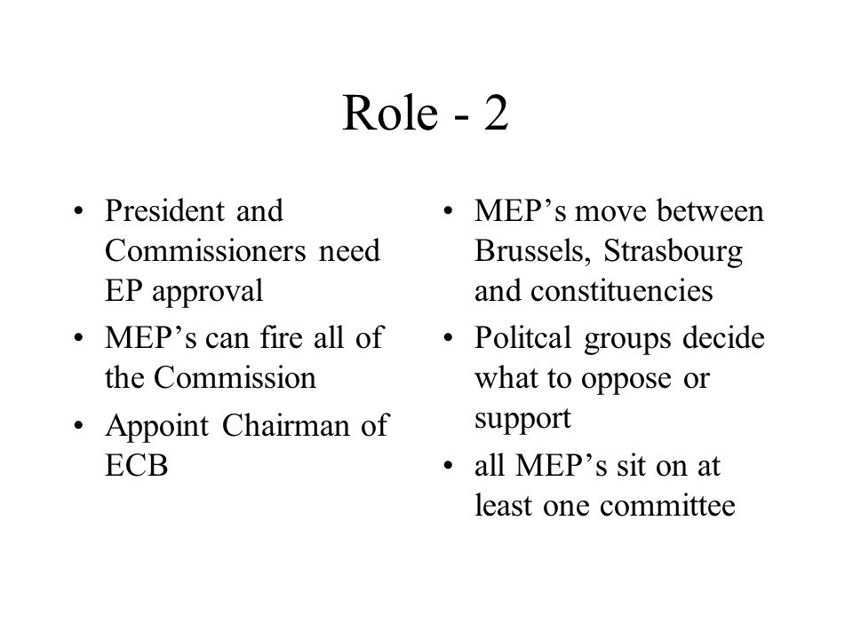 Role - 2 President and Commissioners need EP approval MEP’s can fire all of the Commission Appoint Chairman of ECB MEP’s move between Brussels, Strasbourg and constituencies Politcal groups decide what to oppose or support all MEP’s sit on at least one committee