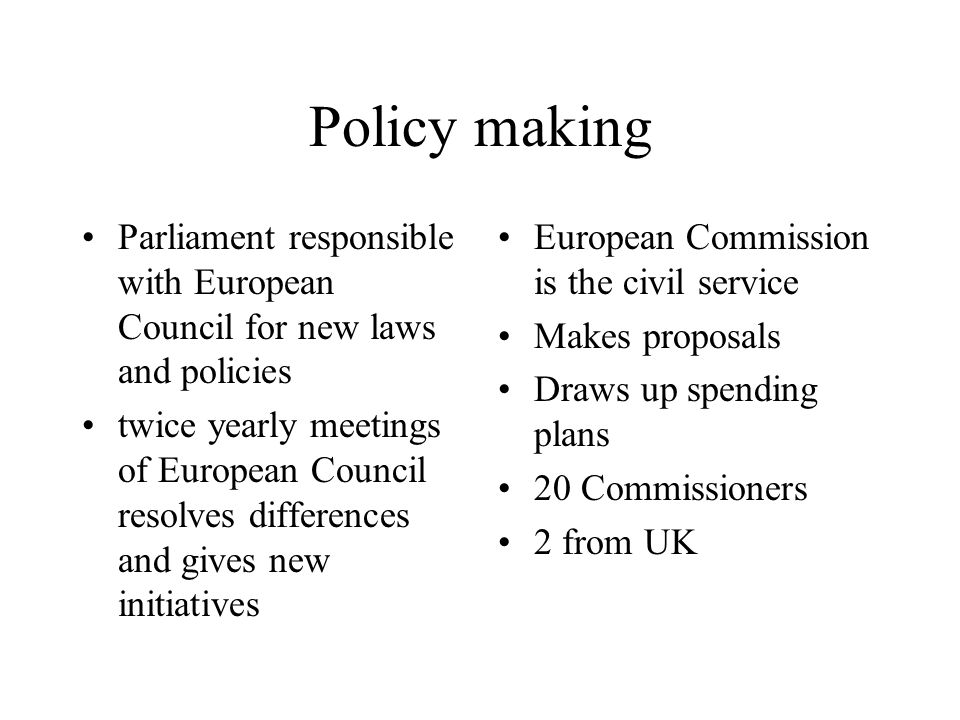 Policy making Parliament responsible with European Council for new laws and policies twice yearly meetings of European Council resolves differences and gives new initiatives European Commission is the civil service Makes proposals Draws up spending plans 20 Commissioners 2 from UK