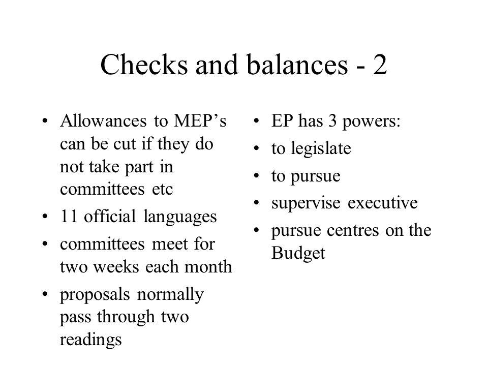 Checks and balances - 2 Allowances to MEP’s can be cut if they do not take part in committees etc 11 official languages committees meet for two weeks each month proposals normally pass through two readings EP has 3 powers: to legislate to pursue supervise executive pursue centres on the Budget