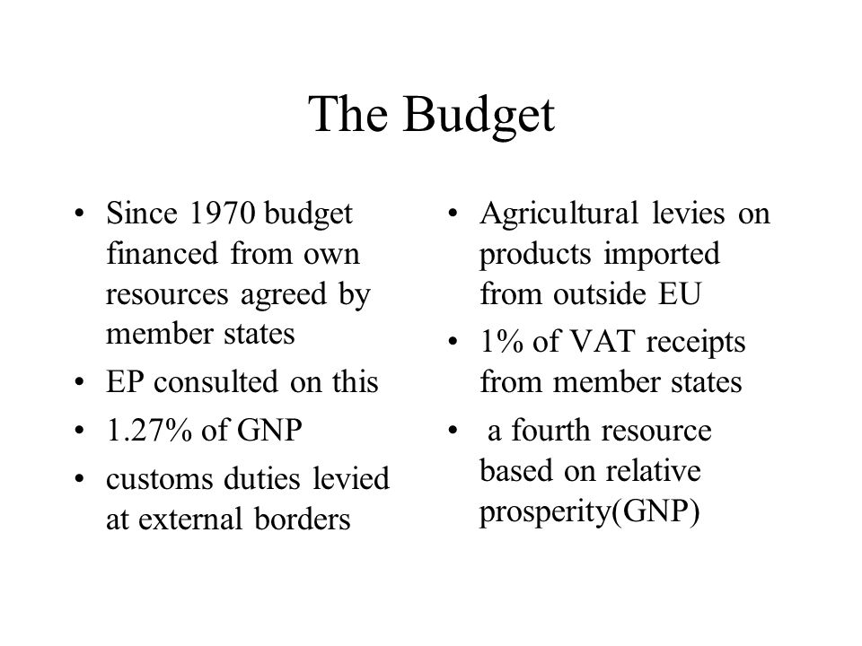 The Budget Since 1970 budget financed from own resources agreed by member states EP consulted on this 1.27% of GNP customs duties levied at external borders Agricultural levies on products imported from outside EU 1% of VAT receipts from member states a fourth resource based on relative prosperity(GNP)