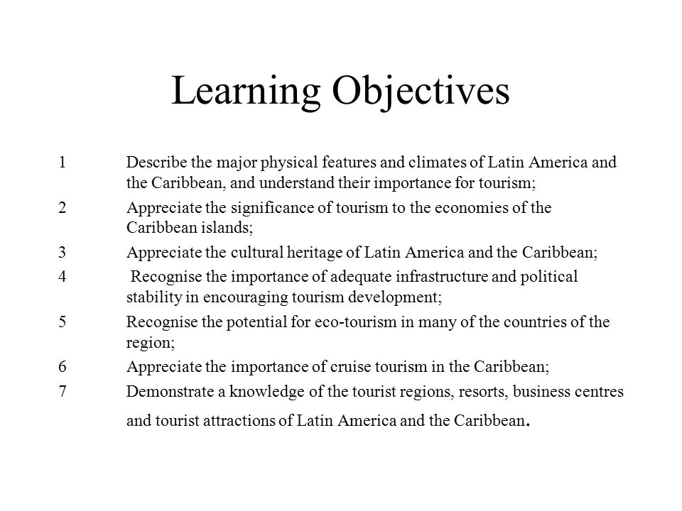 Learning Objectives 1 Describe the major physical features and climates of Latin America and the Caribbean, and understand their importance for tourism; 2 Appreciate the significance of tourism to the economies of the Caribbean islands; 3 Appreciate the cultural heritage of Latin America and the Caribbean; 4 Recognise the importance of adequate infrastructure and political stability in encouraging tourism development; 5 Recognise the potential for eco-tourism in many of the countries of the region; 6 Appreciate the importance of cruise tourism in the Caribbean; 7 Demonstrate a knowledge of the tourist regions, resorts, business centres and tourist attractions of Latin America and the Caribbean.