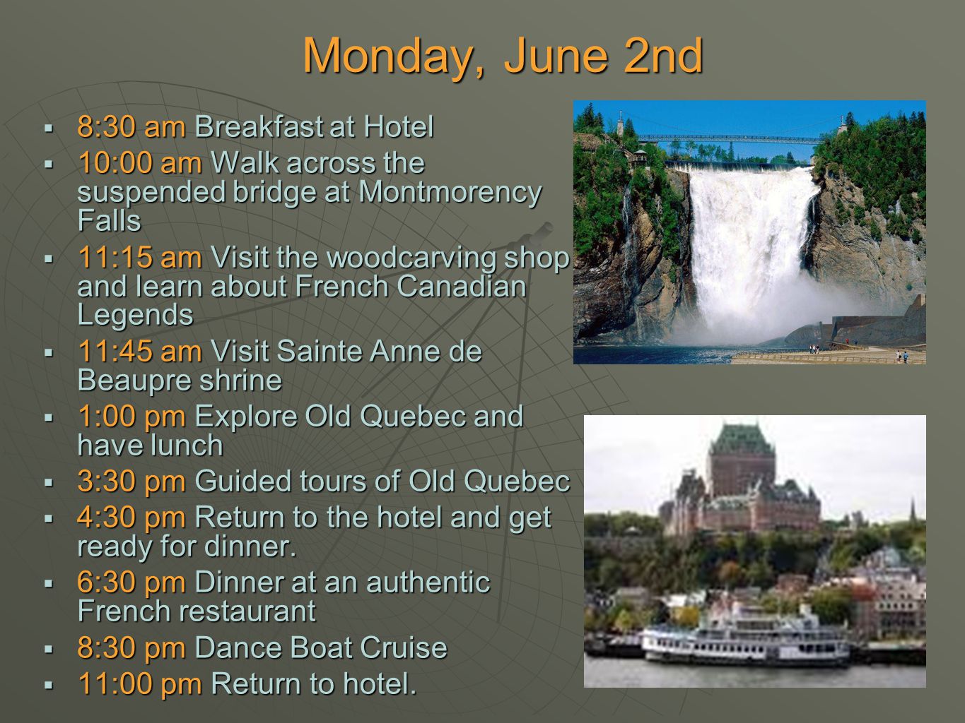  8:30 am Breakfast at Hotel  10:00 am Walk across the suspended bridge at Montmorency Falls  11:15 am Visit the woodcarving shop and learn about French Canadian Legends  11:45 am Visit Sainte Anne de Beaupre shrine  1:00 pm Explore Old Quebec and have lunch  3:30 pm Guided tours of Old Quebec  4:30 pm Return to the hotel and get ready for dinner.