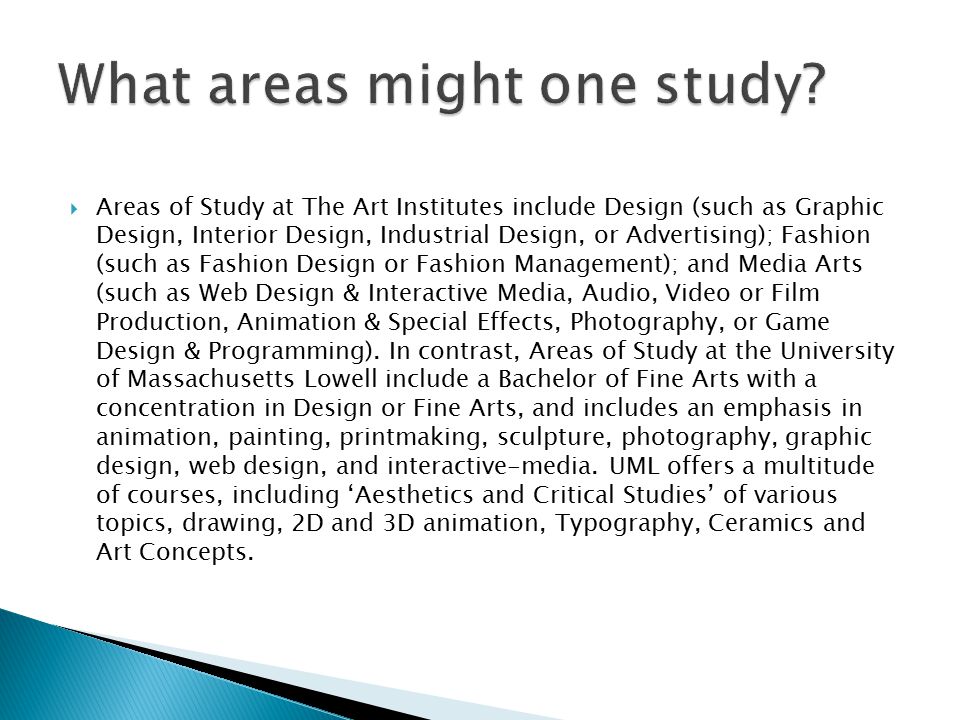  Areas of Study at The Art Institutes include Design (such as Graphic Design, Interior Design, Industrial Design, or Advertising); Fashion (such as Fashion Design or Fashion Management); and Media Arts (such as Web Design & Interactive Media, Audio, Video or Film Production, Animation & Special Effects, Photography, or Game Design & Programming).