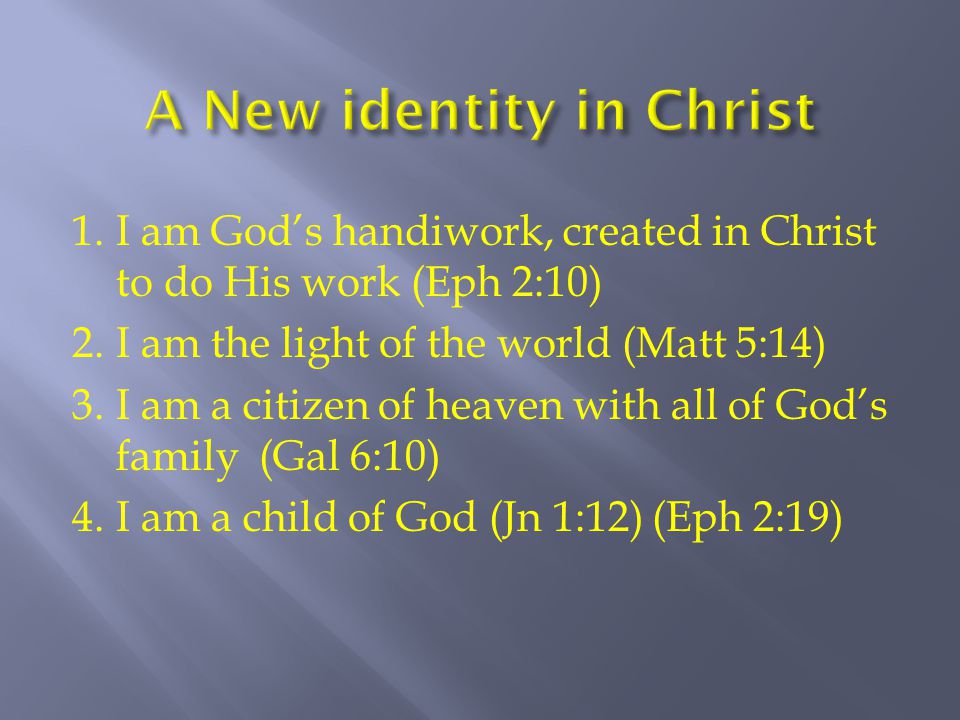 1.I am God’s handiwork, created in Christ to do His work (Eph 2:10) 2.I am the light of the world (Matt 5:14) 3.I am a citizen of heaven with all of God’s family (Gal 6:10) 4.I am a child of God (Jn 1:12) (Eph 2:19)