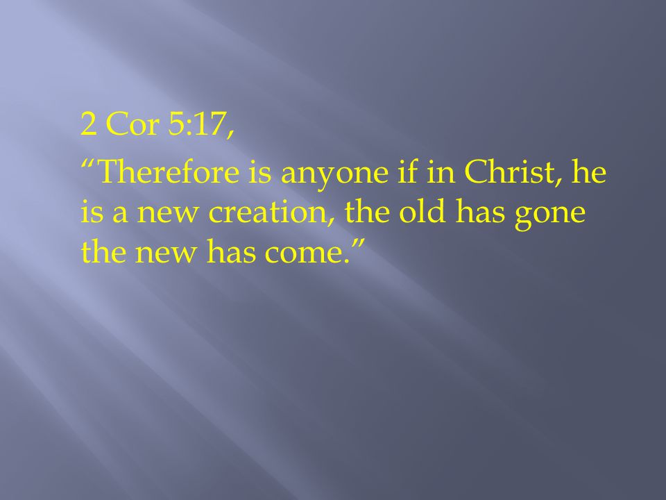 2 Cor 5:17, Therefore is anyone if in Christ, he is a new creation, the old has gone the new has come.