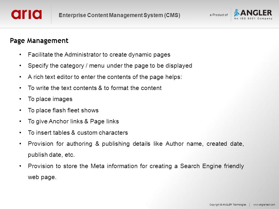 Page Management Facilitate the Administrator to create dynamic pages Specify the category / menu under the page to be displayed A rich text editor to enter the contents of the page helps: To write the text contents & to format the content To place images To place flash fleet shows To give Anchor links & Page links To insert tables & custom characters Provision for authoring & publishing details like Author name, created date, publish date, etc.