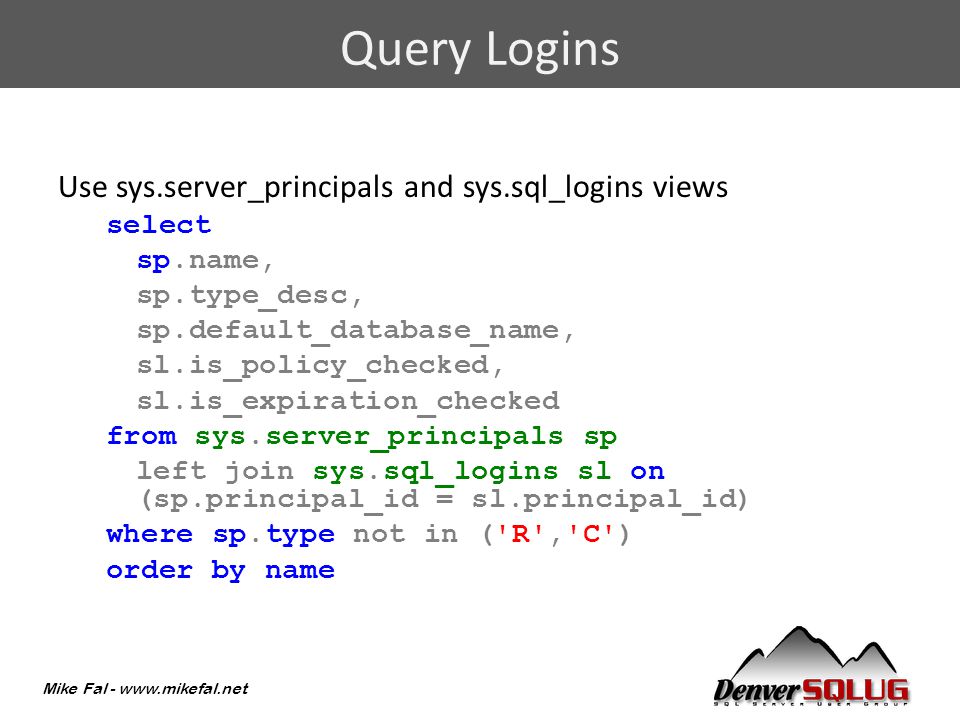 Mike Fal -   Use sys.server_principals and sys.sql_logins views select sp.name, sp.type_desc, sp.default_database_name, sl.is_policy_checked, sl.is_expiration_checked from sys.server_principals sp left join sys.sql_logins sl on (sp.principal_id = sl.principal_id) where sp.type not in ( R , C ) order by name Query Logins