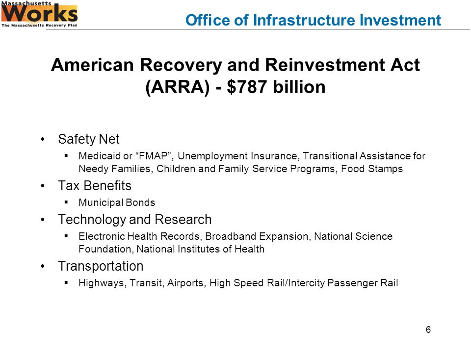 Office of Infrastructure Investment 6 American Recovery and Reinvestment Act (ARRA) - $787 billion Safety Net  Medicaid or FMAP , Unemployment Insurance, Transitional Assistance for Needy Families, Children and Family Service Programs, Food Stamps Tax Benefits  Municipal Bonds Technology and Research  Electronic Health Records, Broadband Expansion, National Science Foundation, National Institutes of Health Transportation  Highways, Transit, Airports, High Speed Rail/Intercity Passenger Rail