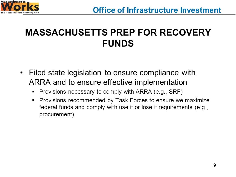 Office of Infrastructure Investment 9 MASSACHUSETTS PREP FOR RECOVERY FUNDS Filed state legislation to ensure compliance with ARRA and to ensure effective implementation  Provisions necessary to comply with ARRA (e.g., SRF)  Provisions recommended by Task Forces to ensure we maximize federal funds and comply with use it or lose it requirements (e.g., procurement)