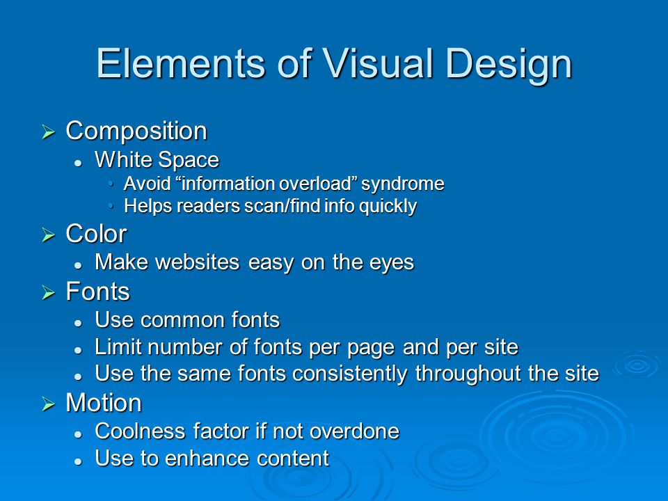 Elements of Visual Design  Composition White Space White Space Avoid information overload syndromeAvoid information overload syndrome Helps readers scan/find info quicklyHelps readers scan/find info quickly  Color Make websites easy on the eyes Make websites easy on the eyes  Fonts Use common fonts Use common fonts Limit number of fonts per page and per site Limit number of fonts per page and per site Use the same fonts consistently throughout the site Use the same fonts consistently throughout the site  Motion Coolness factor if not overdone Coolness factor if not overdone Use to enhance content Use to enhance content