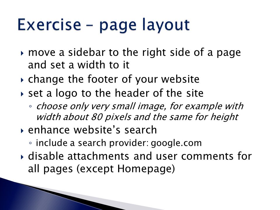  move a sidebar to the right side of a page and set a width to it  change the footer of your website  set a logo to the header of the site ◦ choose only very small image, for example with width about 80 pixels and the same for height  enhance website’s search ◦ include a search provider: google.com  disable attachments and user comments for all pages (except Homepage)