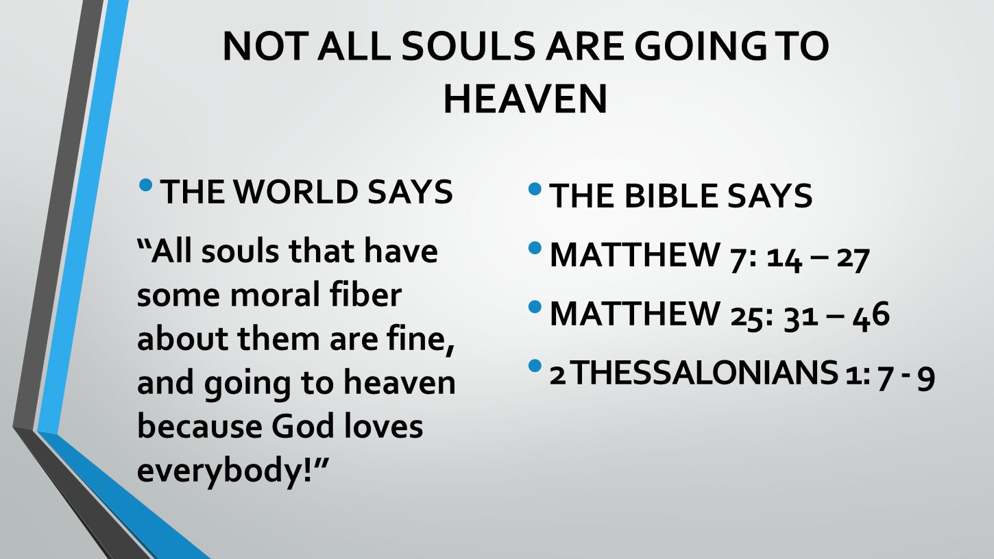 NOT ALL SOULS ARE GOING TO HEAVEN THE WORLD SAYS All souls that have some moral fiber about them are fine, and going to heaven because God loves everybody! THE BIBLE SAYS MATTHEW 7: 14 – 27 MATTHEW 25: 31 – 46 2 THESSALONIANS 1: 7 - 9
