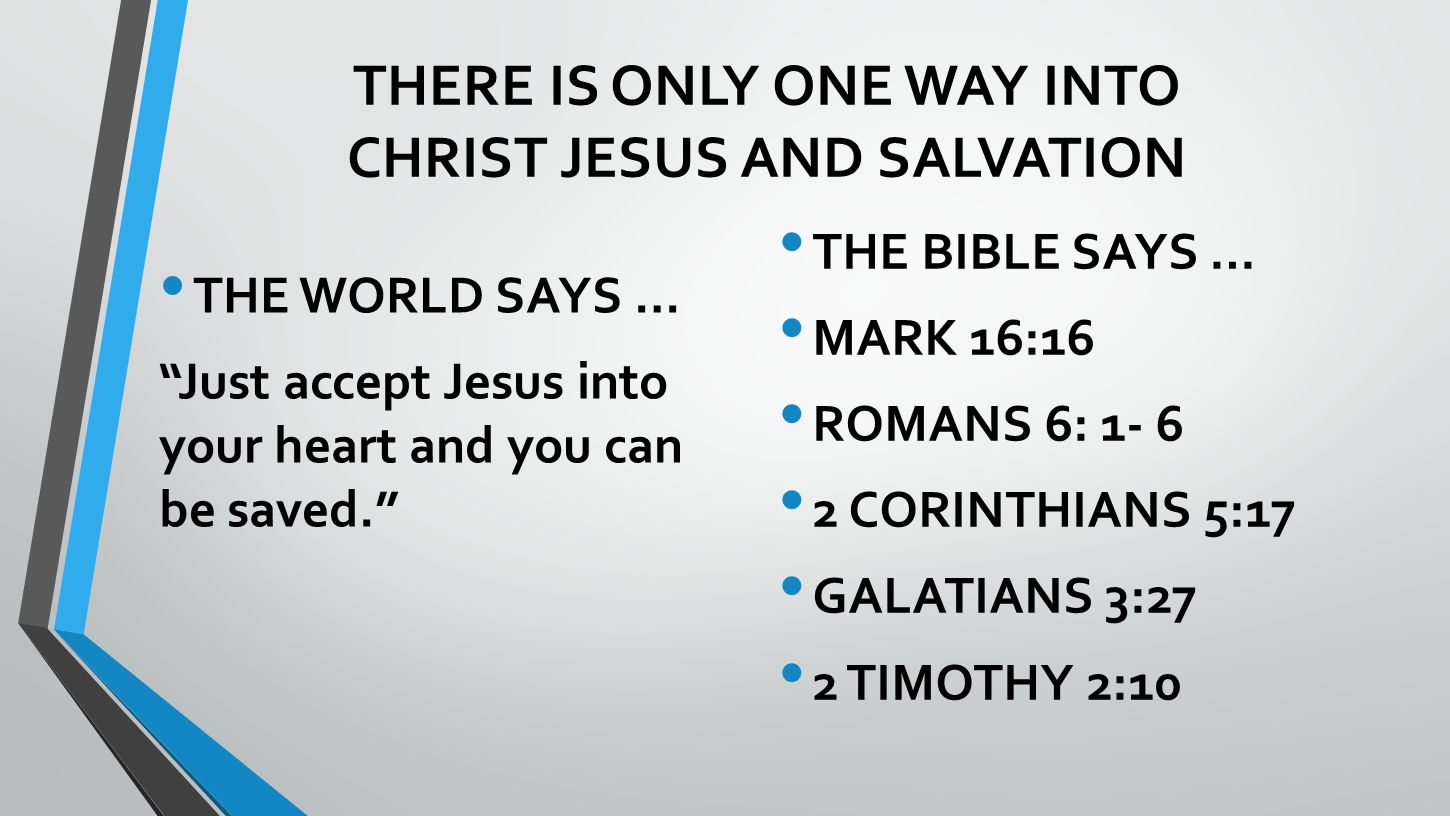 THERE IS ONLY ONE WAY INTO CHRIST JESUS AND SALVATION THE WORLD SAYS … Just accept Jesus into your heart and you can be saved. THE BIBLE SAYS … MARK 16:16 ROMANS 6: CORINTHIANS 5:17 GALATIANS 3:27 2 TIMOTHY 2:10