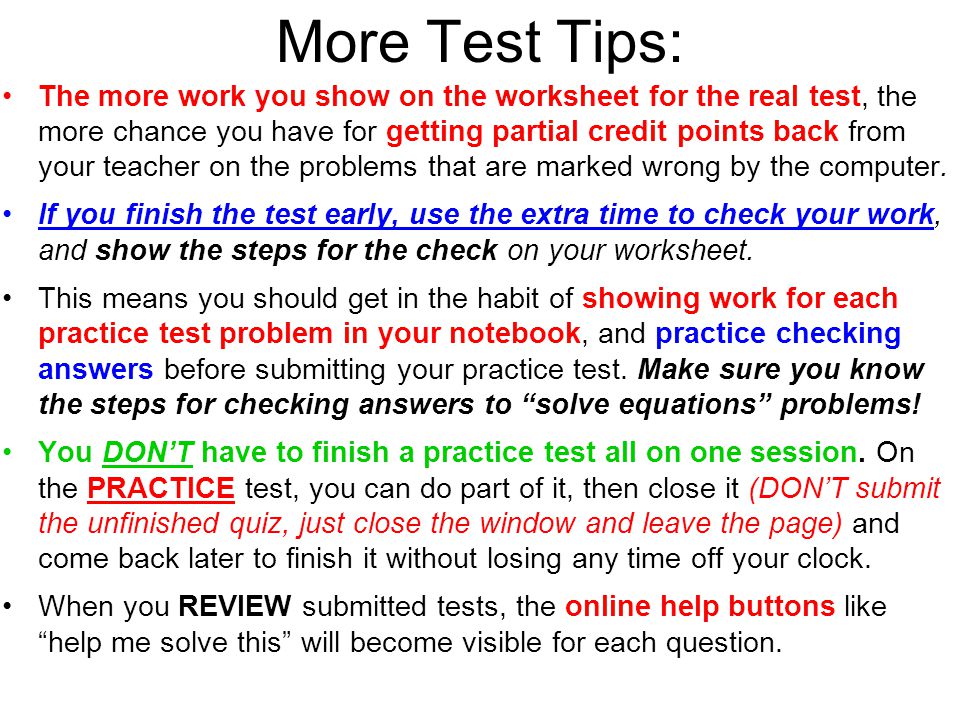 More Test Tips: The more work you show on the worksheet for the real test, the more chance you have for getting partial credit points back from your teacher on the problems that are marked wrong by the computer.