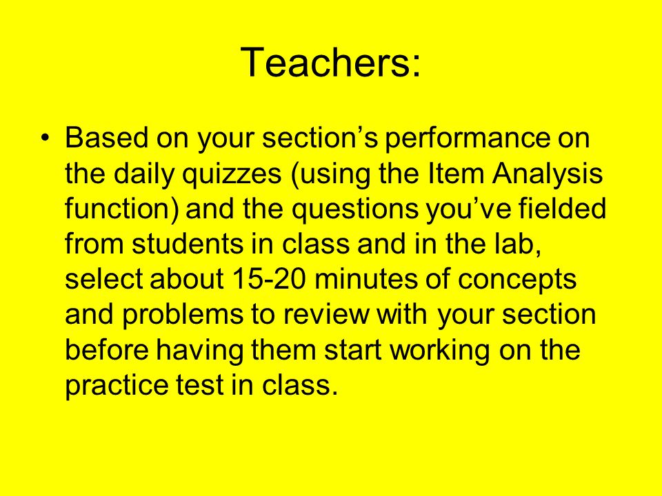 Teachers: Based on your section’s performance on the daily quizzes (using the Item Analysis function) and the questions you’ve fielded from students in class and in the lab, select about minutes of concepts and problems to review with your section before having them start working on the practice test in class.