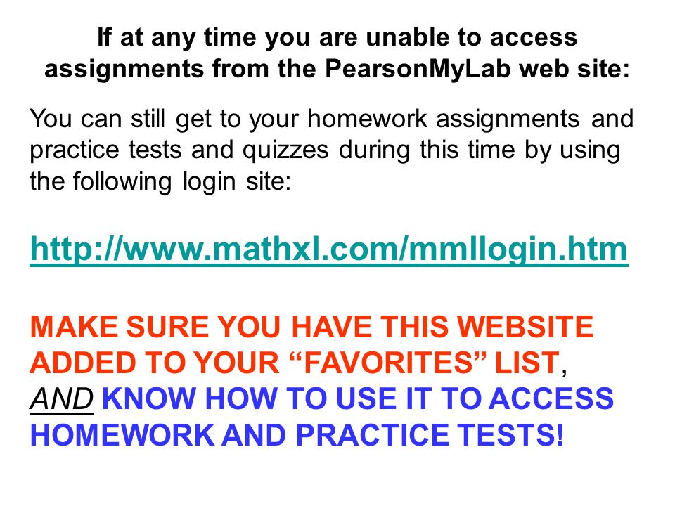 If at any time you are unable to access assignments from the PearsonMyLab web site: You can still get to your homework assignments and practice tests and quizzes during this time by using the following login site:   MAKE SURE YOU HAVE THIS WEBSITE ADDED TO YOUR FAVORITES LIST, AND KNOW HOW TO USE IT TO ACCESS HOMEWORK AND PRACTICE TESTS!
