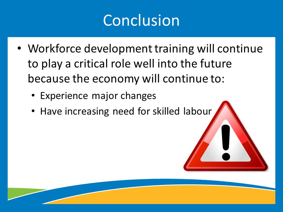 Workforce development training will continue to play a critical role well into the future because the economy will continue to: Experience major changes Have increasing need for skilled labour Conclusion