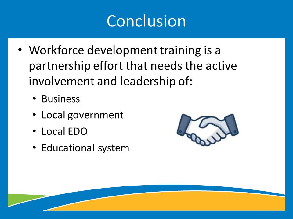 Workforce development training is a partnership effort that needs the active involvement and leadership of: Business Local government Local EDO Educational system Conclusion