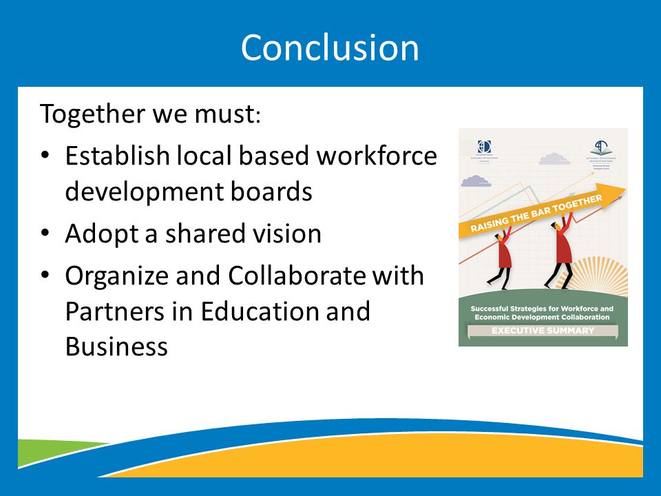 Together we must : Establish local based workforce development boards Adopt a shared vision Organize and Collaborate with Partners in Education and Business Conclusion