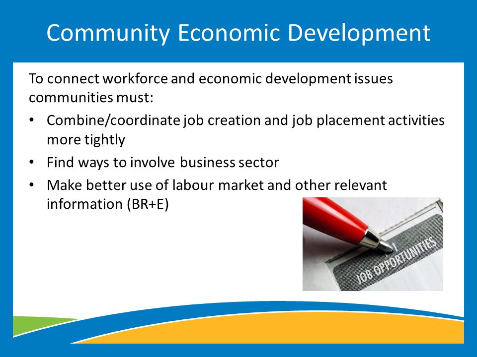 To connect workforce and economic development issues communities must: Combine/coordinate job creation and job placement activities more tightly Find ways to involve business sector Make better use of labour market and other relevant information (BR+E) Community Economic Development