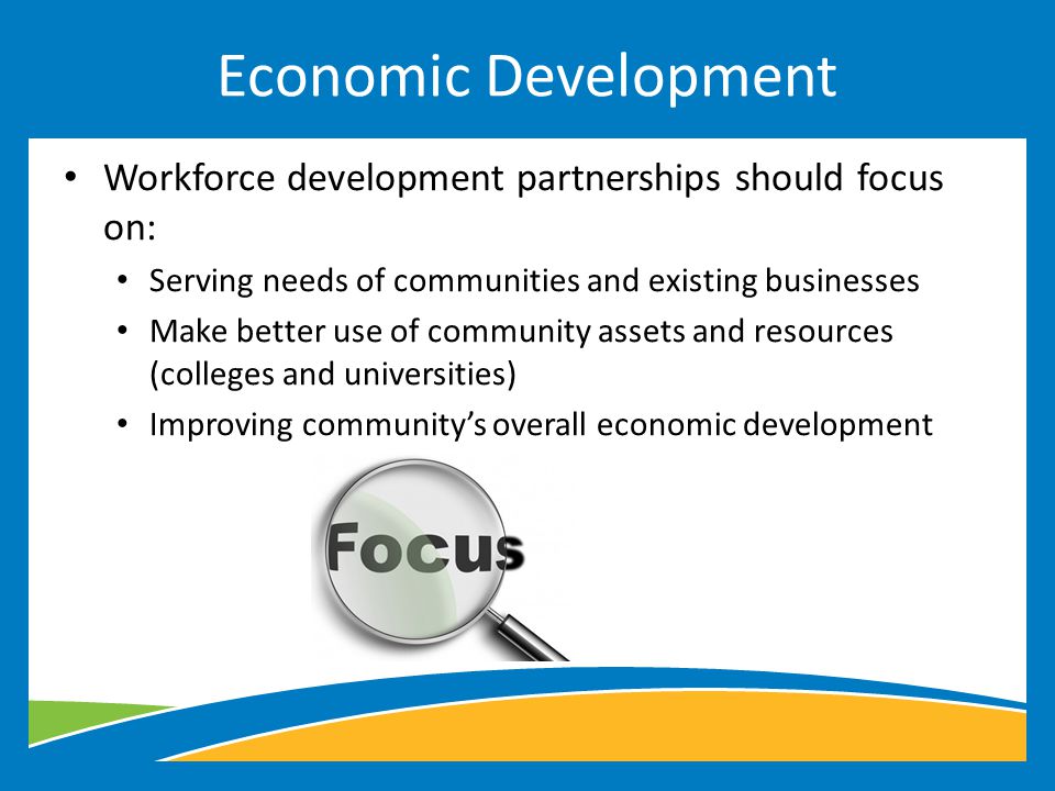 Workforce development partnerships should focus on: Serving needs of communities and existing businesses Make better use of community assets and resources (colleges and universities) Improving community’s overall economic development Economic Development