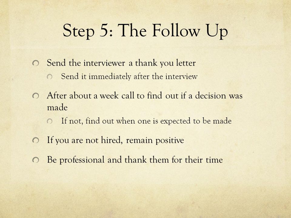 Step 5: The Follow Up Send the interviewer a thank you letter Send it immediately after the interview After about a week call to find out if a decision was made If not, find out when one is expected to be made If you are not hired, remain positive Be professional and thank them for their time
