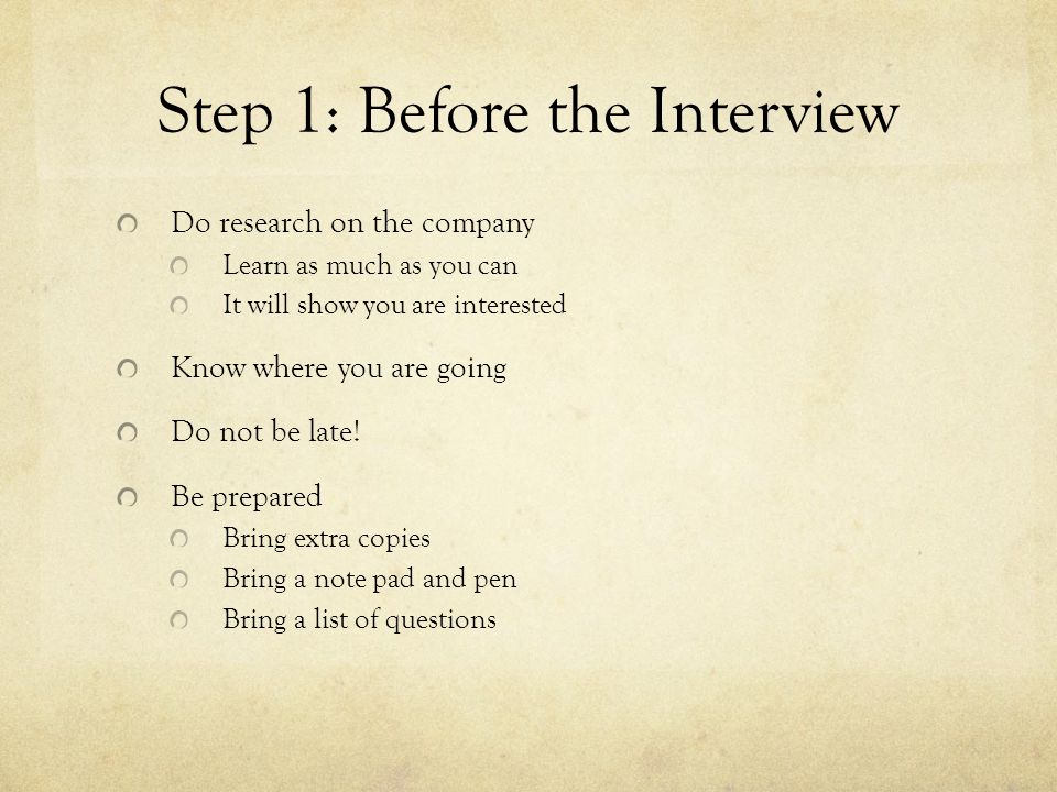 Step 1: Before the Interview Do research on the company Learn as much as you can It will show you are interested Know where you are going Do not be late.