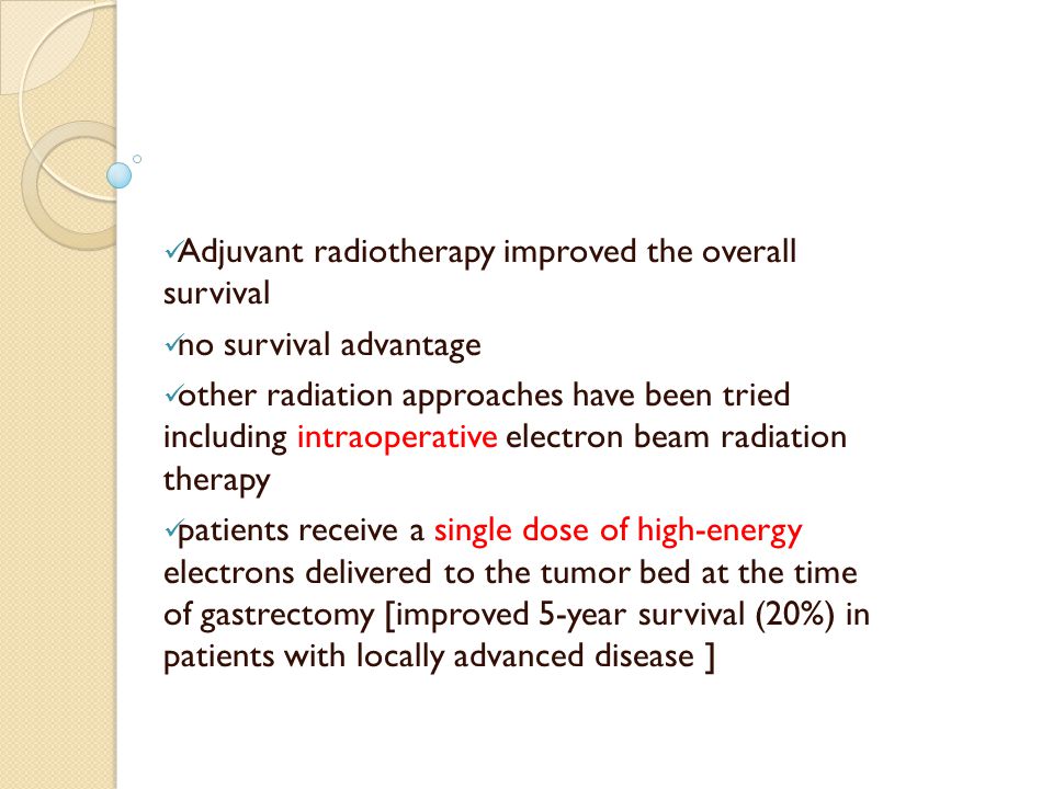 Adjuvant radiotherapy improved the overall survival no survival advantage other radiation approaches have been tried including intraoperative electron beam radiation therapy patients receive a single dose of high-energy electrons delivered to the tumor bed at the time of gastrectomy [improved 5-year survival (20%) in patients with locally advanced disease ]