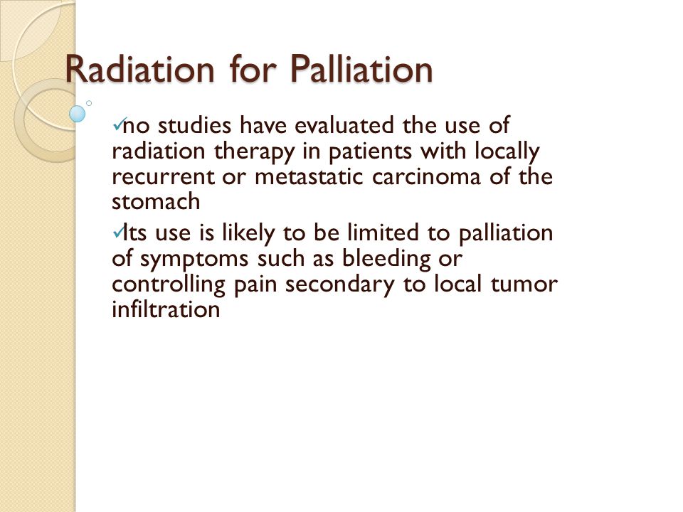 Radiation for Palliation no studies have evaluated the use of radiation therapy in patients with locally recurrent or metastatic carcinoma of the stomach Its use is likely to be limited to palliation of symptoms such as bleeding or controlling pain secondary to local tumor infiltration