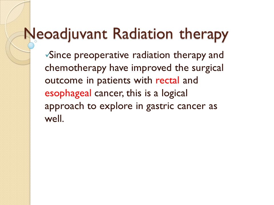 Neoadjuvant Radiation therapy Since preoperative radiation therapy and chemotherapy have improved the surgical outcome in patients with rectal and esophageal cancer, this is a logical approach to explore in gastric cancer as well.