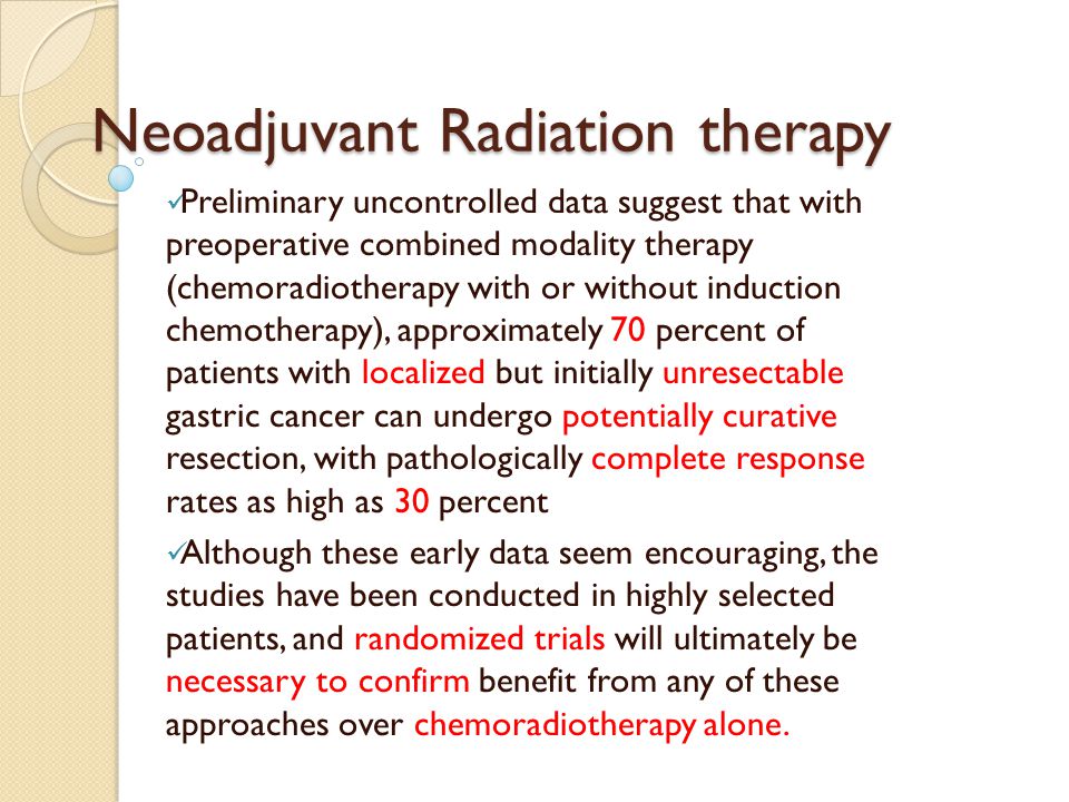 Neoadjuvant Radiation therapy Preliminary uncontrolled data suggest that with preoperative combined modality therapy (chemoradiotherapy with or without induction chemotherapy), approximately 70 percent of patients with localized but initially unresectable gastric cancer can undergo potentially curative resection, with pathologically complete response rates as high as 30 percent Although these early data seem encouraging, the studies have been conducted in highly selected patients, and randomized trials will ultimately be necessary to confirm benefit from any of these approaches over chemoradiotherapy alone.