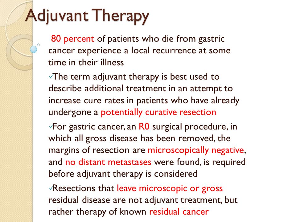 Adjuvant Therapy 80 percent of patients who die from gastric cancer experience a local recurrence at some time in their illness The term adjuvant therapy is best used to describe additional treatment in an attempt to increase cure rates in patients who have already undergone a potentially curative resection For gastric cancer, an R0 surgical procedure, in which all gross disease has been removed, the margins of resection are microscopically negative, and no distant metastases were found, is required before adjuvant therapy is considered Resections that leave microscopic or gross residual disease are not adjuvant treatment, but rather therapy of known residual cancer