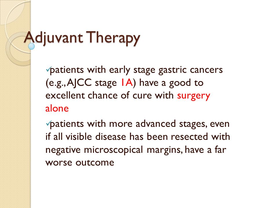 Adjuvant Therapy patients with early stage gastric cancers (e.g., AJCC stage 1A) have a good to excellent chance of cure with surgery alone patients with more advanced stages, even if all visible disease has been resected with negative microscopical margins, have a far worse outcome