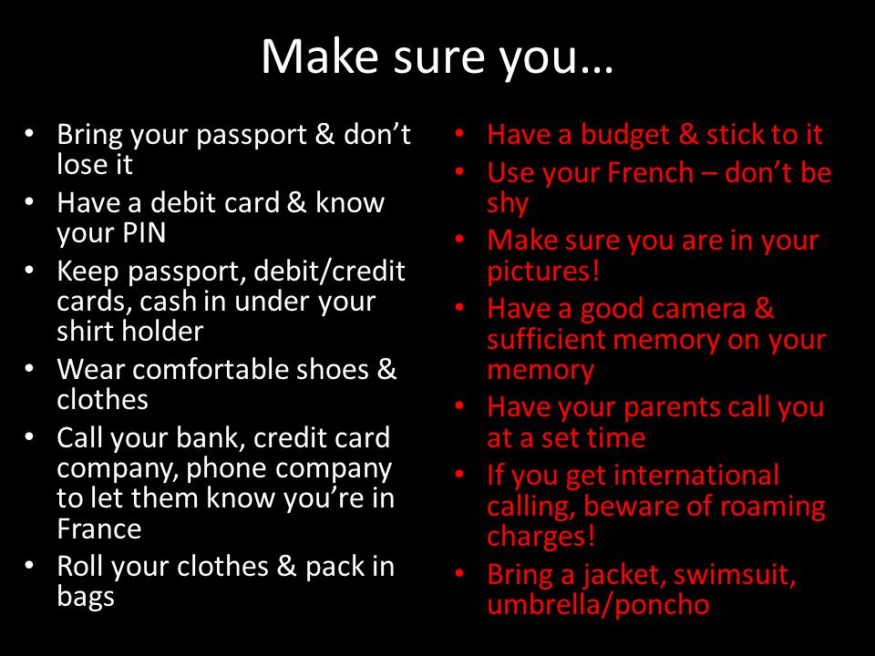 Make sure you… Bring your passport & don’t lose it Have a debit card & know your PIN Keep passport, debit/credit cards, cash in under your shirt holder Wear comfortable shoes & clothes Call your bank, credit card company, phone company to let them know you’re in France Roll your clothes & pack in bags Have a budget & stick to it Have a budget & stick to it Use your French – don’t be shy Use your French – don’t be shy Make sure you are in your pictures.