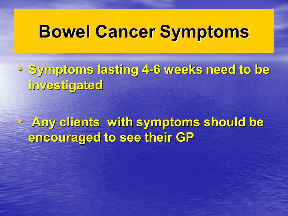 Bowel Cancer Symptoms Symptoms lasting 4-6 weeks need to be investigated Symptoms lasting 4-6 weeks need to be investigated Any clients with symptoms should be encouraged to see their GP Any clients with symptoms should be encouraged to see their GP