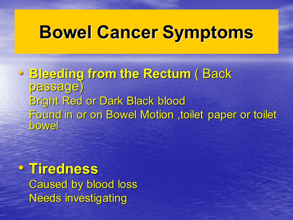 Bowel Cancer Symptoms Bleeding from the Rectum ( Back passage) Bleeding from the Rectum ( Back passage) Bright Red or Dark Black blood Found in or on Bowel Motion,toilet paper or toilet bowel Tiredness Tiredness Caused by blood loss Needs investigating