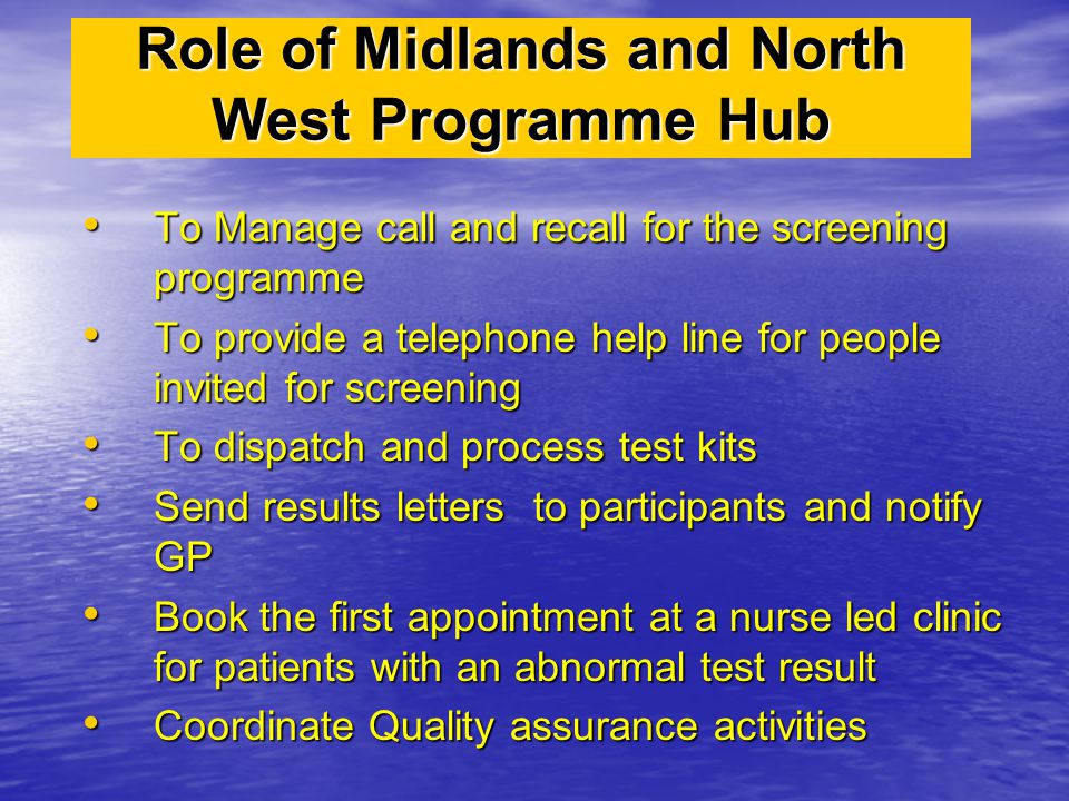 Role of Midlands and North West Programme Hub To Manage call and recall for the screening programme To Manage call and recall for the screening programme To provide a telephone help line for people invited for screening To provide a telephone help line for people invited for screening To dispatch and process test kits To dispatch and process test kits Send results letters to participants and notify GP Send results letters to participants and notify GP Book the first appointment at a nurse led clinic for patients with an abnormal test result Book the first appointment at a nurse led clinic for patients with an abnormal test result Coordinate Quality assurance activities Coordinate Quality assurance activities