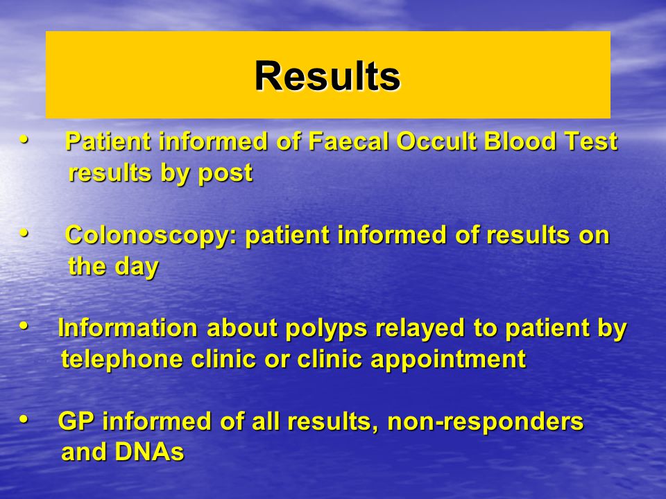 Results Patient informed of Faecal Occult Blood Test Patient informed of Faecal Occult Blood Test results by post results by post Colonoscopy: patient informed of results on Colonoscopy: patient informed of results on the day the day Information about polyps relayed to patient by Information about polyps relayed to patient by telephone clinic or clinic appointment telephone clinic or clinic appointment GP informed of all results, non-responders GP informed of all results, non-responders and DNAs and DNAs