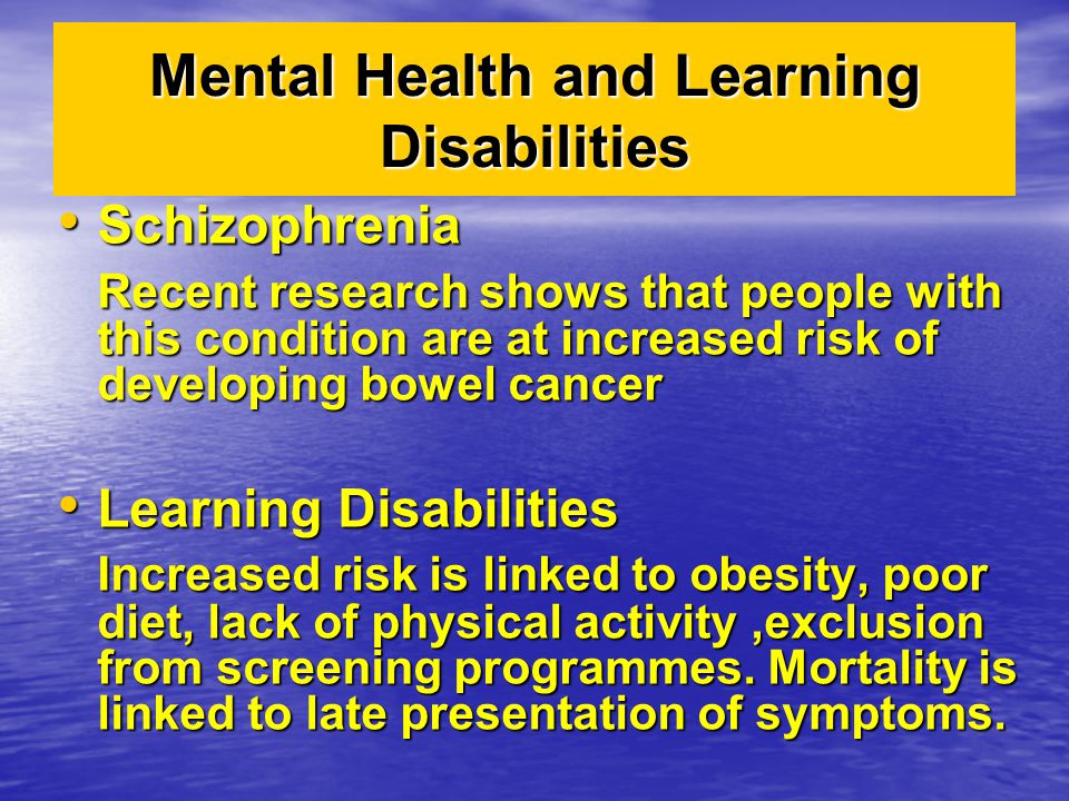 Mental Health and Learning Disabilities Schizophrenia Schizophrenia Recent research shows that people with this condition are at increased risk of developing bowel cancer Learning Disabilities Learning Disabilities Increased risk is linked to obesity, poor diet, lack of physical activity,exclusion from screening programmes.