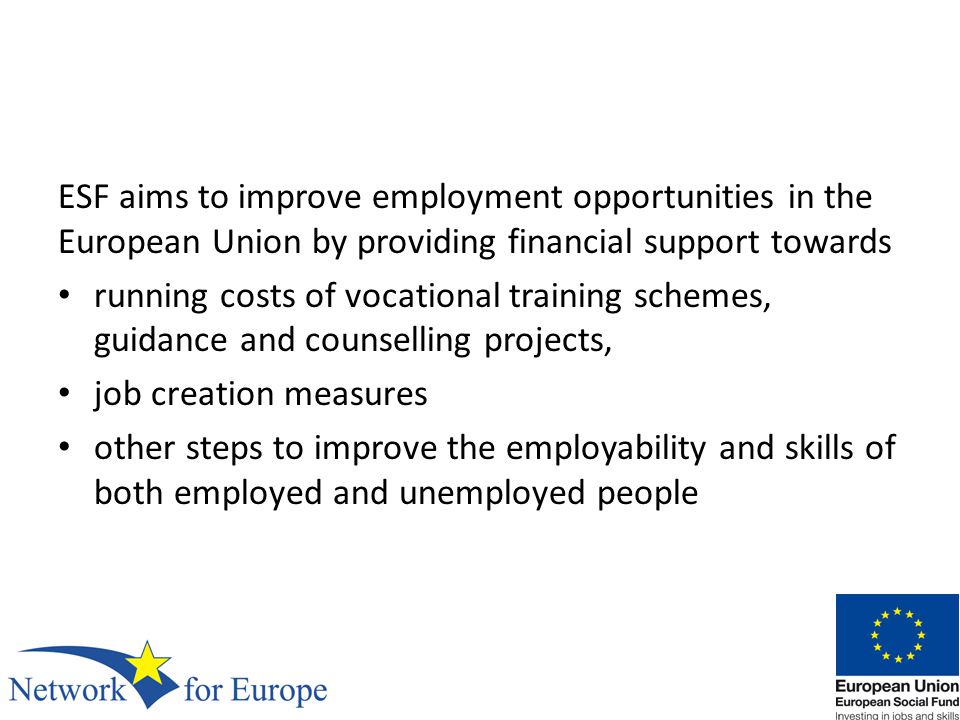 ESF aims to improve employment opportunities in the European Union by providing financial support towards running costs of vocational training schemes, guidance and counselling projects, job creation measures other steps to improve the employability and skills of both employed and unemployed people