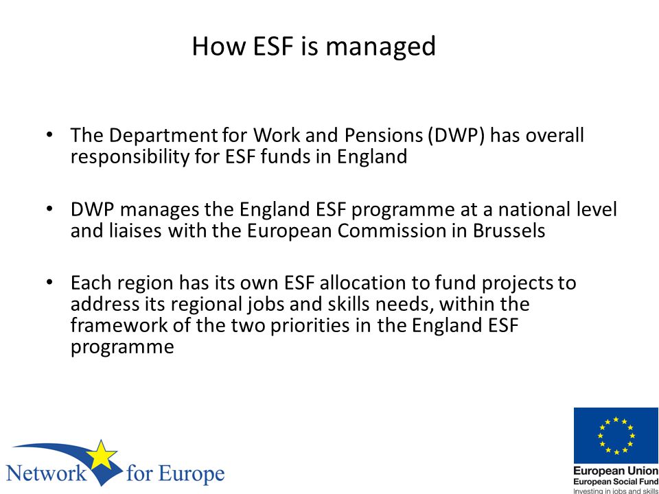 How ESF is managed The Department for Work and Pensions (DWP) has overall responsibility for ESF funds in England DWP manages the England ESF programme at a national level and liaises with the European Commission in Brussels Each region has its own ESF allocation to fund projects to address its regional jobs and skills needs, within the framework of the two priorities in the England ESF programme
